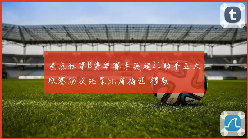 差点独享B费单赛季英超21助平五大联赛助攻纪录比肩梅西 穆勒