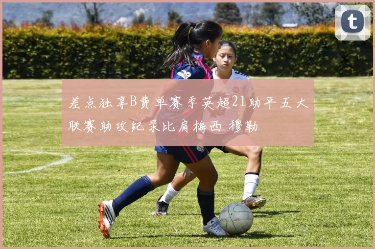 差点独享B费单赛季英超21助平五大联赛助攻纪录比肩梅西 穆勒