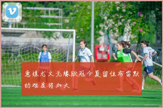 意媒尤文无缘欧冠今夏留住布雷默的难度将加大