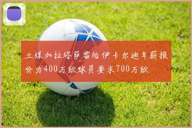 土媒加拉塔萨雷给伊卡尔迪年薪报价为400万欧球员要求700万欧